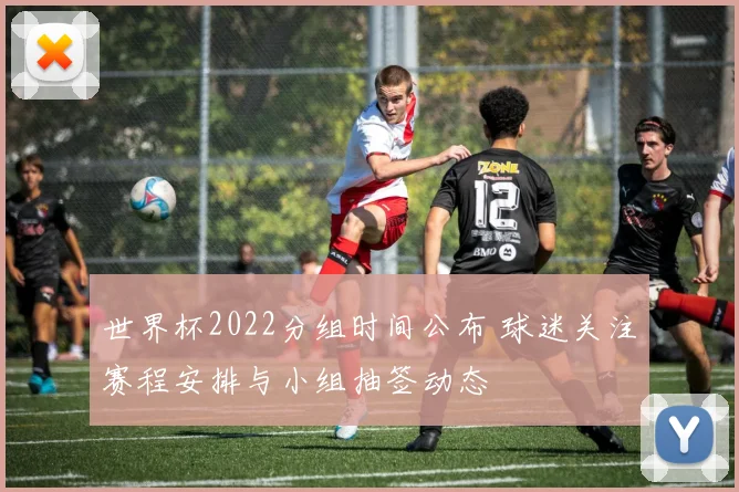 世界杯2022分组时间公布 球迷关注赛程安排与小组抽签动态